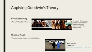 Applying Goodwin’sTheory
Notions of Looking
-Mulvey’s ‘Male Gaze’Theory.
Music andVisuals
-Visuals change at the same time as the beat.
The majority of the audience
for hip-hop music are male,
so women are heavily
sexualised so the video
appeals to men.
Watch Between
0:30 and 0:40
https://www.youtube.com/watch?v=_CL6n0FJZpk
 