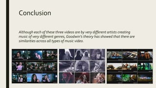 Conclusion
Although each of these three videos are by very different artists creating
music of very different genres, Goodwin’s theory has showed that there are
similarities across all types of music video.
 