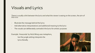 Visuals and Lyrics
There is usually a link between the lyrics and what the viewer is seeing on the screen, the aim of
this is to:
- Illustrate the message behind the lyrics
- Add alternative interpretations and additional meaning to the lyrics
- The visuals can deliberately contradict the lyrics for artistic purposes
Example: ‘Anaconda’ by Nicki Minaj uses metaphors,
but the jungle setting interprets the
lyrics literally.
 