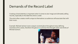 Demands of the Record Label
Creating a brand identity is important when it comes to star image and ultimately selling
records, especially to the label the artist is under.
The artist often creates motifs unique to themselves so audiences will associate that with
their music.
Example: Michael Jackson wore a sequin covered glove throughout many defining
moments of his career, therefore the glove is a common first thought when one thinks of
Michael Jackson.
 