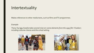 Intertextuality
Makes references to other media texts, such as films andTV programmes.
Example:
‘Fancy’ by Iggy Azaelia takes several mise-en-scene elements from the 1995 film ‘Clueless’,
including costume choices and the school setting.
 