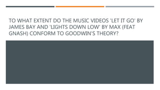 TO WHAT EXTENT DO THE MUSIC VIDEOS 'LET IT GO' BY
JAMES BAY AND ‘LIGHTS DOWN LOW' BY MAX (FEAT
GNASH) CONFORM TO GOODWIN'S THEORY?
 