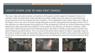 RELATIONSHIP BETWEEN THE VISUALS AND THE MUSIC
There is also a relationship between the visuals and the music. For example as the song begins a couple can
be seen carrying furniture into an empty room, implying that they are moving in together and starting a
new part of their relationship. The pace of the edit also mimics the music, an example of this is at 0:20, the
edit slows down as shots of the protagonist on his own are shown. This could imply that he is happier when
he is with his significant other as the edit becomes faster again when she returns, giving the video more
energy. This technique is repeated further on in the video, after the protagonist’s wife passes away and the
audience is shown how fragile the protagonist himself has become, the pace of the edit slows down,
reflecting the decreased pace of the song. This could imply how devastated by his wife’s death he is as life
has slowed down for him, suggesting that it has become dull and meaningless without her.
During the middle 8 section of the song the jump cuts become more rapid, signifying a larger passage of
time. This implies that the couple have spent all of that time together as when they return to the screen
they appear to have aged significantly. This amplifies the emotion felt in the music as it suggests that their
love is strong enough to last through different stages of life, much like how the audience have watched
their relationship develop through the stages of the song.
As the song draws to a close, a flashback is used to symbolises the protagonist's life passing before his
eyes, heavily implying that he is passing away. By having him die as the song ends it could suggest that the
song represented his life, or at least a significant part of it and now it has ended.
 