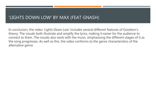 CONVENTIONS OF THE GENRE
The music video also demonstrates conventions of the genre, another aspect of Goodwin’s theory. For example,
videos for alternative songs typically have lower budgets than the videos of mainstream pop songs, because of
this the settings are more simplistic. This is applicable of the ‘Lights Down Low’ video as the video is set in one
room, the only change being the furniture, that signifies the passage of time. This is very effective as it
demonstrates the progression of the protagonist’s life and his various relationships whilst keeping the video
grounded and simplistic so the audience can still focus on the lyrics. However, unlike many other videos that are
part of the alternative genre, the video is entirely constructed of narrative and doesn’t feature any performance.
This is unusual as the performance aspect of videos is typically a way for the artist to build an image. By doing
this, they could be allowing the narrative, that connects the audience to the lyrics, to be focused on instead of
breaking it up and taking them away from that by including other sections. This, therefore, suggests that the
video ignores another aspect of Goodwin’s theory, as by doing this the artist isn’t featured, meaning that the
record labels demand for close ups to build an image isn’t met.
 
