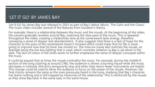 ‘LET IT GO’ BY JAMES BAY - RELATIONSHIP BETWEEN THE MUSIC
AND THE VISUALS
‘Let It Go’ by James Bay was released in 2015 as part of Bay’s debut album, ‘The Calm and the Chaos’.
The music video includes several of the features from Goodwin’s theory.
For example, there is a relationship between the music and the visuals. At the beginning of the video,
the camera gradually revolves around Bay, matching the slow pace of the music. This is repeated
throughout the video, creating a melancholy tone as the camerawork lacks energy, therefore
conveying a sense of despair and abandonment. It also suggests that there is a lack of hope for the
character as the pace of the camerawork doesn’t increase which could imply that his life is never
going to improve now that his lover has moved on. The mise-en-scene also matches the visuals, an
example being the low key lighting that is used, which connotes isolation as Bay is sat alone in the
dark. The lack of colour in the shots works to further emphasise the sense of despair conveyed within
the music.
It could be argued that at times the visuals contradict the music. For example, during the middle 8
section of the song (starting at around 2:46), the audience is shown a burning house while the music
decreases in intensity (the lyrics temporarily stop and when they return fewer instruments are heard).
This change could be used to allow the audience to focus on the power of the visuals. However, the
final chorus remains the same as the ones previously heard in the song, implying that Bay’s character
has learnt nothing and is still trapped by memories of the relationship. This is reinforced by the visuals
as they show Bay back in the same seat, in the same house.
 