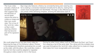 The music video includes a
feature of Goodwin’s theory
that suggests that the
demands of record labels
require the artist to create an
image and their own visual
style. This is true of the ‘Let It
Go’ video as Bay is seen
wearing a fedora that has
become part of his signature
look.
Bay’s logo also features a fedora, by consistently being seen wearing one, he is
creating a connection between himself and his albums, making their covers more
recognisable and identifiable. The logo is also effective as it is very artistic while still
being simplistic, echoing the alternative style of Bay’s music.
During his other music videos, such as ‘Hold Back the River’ and ‘Scars’
he is wearing a hat of the same style. This, along with the multiple close
ups used throughout the ‘Let It Go’ video, allow him to create an image
that makes him more recognisable and memorable.
We could adapt this for our own
music video by featuring the logo of
Finn Doherty’s album ‘Process’ in the
background, therefore associating
him, as well as the video, with the
album. We could also create a look
for him that could be adapted or
repeated throughout videos made for
him in the future.
CREATING A VISUAL STYLE
 