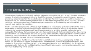 RELATIONSHIP BETWEEN THE LYRICS AND THE VISUALS
The visuals also have a relationship with the lyrics, they seem to contradict the lyrics as Bay’s character is unable to
move on despite the lyrics suggesting that he should. For instance, throughout the video the camera revolves
around Bay sat alone in a chair. This constant circling could imply that he is trapped and unable to move on from
his relationship. This is emphasised by the transitions of time used during the video at 1:03, 2:12 and 3:30. These
transitions could suggest that Bay is unable to escape the memories of his relationship and is instead left to
mourn it while his lover has moved on.
The fire seen in the background at 1:47 could imply that Bay is so consumed by grief and heartbreak that he is no
longer aware of how life is passing him by and how destructive his isolation is. It could be argued that the fire
represents life, suggesting that eventually we all have to move on or let things go as life keeps going and is
inescapable. Alternatively, the house could represent their relationship with the fire symbolising how she’s moving
on without him. This could illustrate the lyrics as Bay sings ‘let the ashes fall’, implying that they should leave their
relationship (the house) behind and move on separately. This could be reinforced by the burning house that can
be seen through the rear view mirror as the couple drive away.
It could also be argued that Bay is haunted by his lover as short reverse shot is used, comprising of shots of a
woman and Bay. This could suggest that he still thinks about her and is unable to escape thoughts about their
relationship. This further contradicts the lyrics as he encourages her to ‘let it go’ and ‘just let it be’. By having the
visuals contradict the lyrics, Bay could be implying how difficult it is to move on from romantic relationships and
how much that hardship affects people.
 