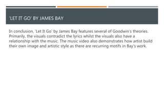 RELATIONSHIP BETWEEN THE LYRICS AND THE VIDEO
Bay is shot from a high angle, connoting vulnerability which could suggest that
ending the relationship has left him damaged. This could illustrate the pain heard in
the lyrics. The use of shot reverse shot could be used to emphasise how Bay is
haunted by memories of his lover. Alternatively, it could also be used to create a
sense of opposition between them, reinforcing the fact that they’re separated and
are no longer unified as a couple. This could also work to illustrate the lyrics.
 