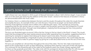 ‘LET IT GO’ BY JAMES BAY
In conclusion, ‘Let It Go’ by James Bay features several of Goodwin’s theories.
Primarily, the visuals contradict the lyrics whilst the visuals also have a
relationship with the music. The music video also demonstrates how artist
conform to their genre and build their own image and artistic style as there are
recurring motifs in Bay’s work.
 