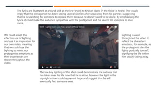 ‘LIGHTS DOWN LOW' BY MAX (FEAT GNASH) – RELATIONSHIP
BETWEEN THE LYRICS AND THE VISUALS
‘Lights Down Low’ was released in 2016 as part of Maxwell Schneider’s album ‘Hell’s Kitchen Angel’, it was remade
later on in the same year featuring the addition of the artist ‘Gnash’. Several of the features of Goodwin’s theory
are demonstrated within the music video.
For instance, there is a relationship between the lyrics and the visuals, throughout the video the visuals illustrate
and amplify the lyrics. An example of this is at 1:20, the lyrics ‘I found me an angel’ can be heard while the
intensity of the lighting increases and it softens into a delicate pink colour. This connotes joy and purity,
suggesting that the new woman seen on screen is angelic and the perfect woman for the protagonist. It could
also be symbolising the idiom ‘through rose tinted glasses’, implying that the protagonist has a very positive
outlook on life now that he’s found her.
The lyrics are illustrated again at around 1:08 as the line ‘trying to find an island in the flood’ is heard. The visuals
imply that the protagonist has been seeing several women after separating from his partner, suggesting that he is
searching for someone to replace them because he doesn’t want to be alone. The lyrics ‘I would give you
anything’ are also illustrated by a magnitude of jump cuts showing changing furniture. This could imply that the
protagonist has tried to make his partner happy by giving her a well decorated home to live the rest of their lives
together in.
The lyrics are amplified at 1:38 and then throughout the rest of the video. The line ‘lets make it last forever’ is
heard as the couple begin to pack up their belongings, signifying them starting a new part of their life together.
This continues for the remaining part of the video as the audience watch the couple change regularly their
furniture as they gradually grow older. The video ends with the protagonist dying shortly after his wife has past
 