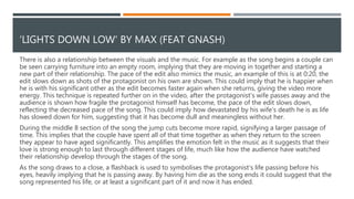 The lyrics are illustrated at
around 1:08 as the line
‘trying to find an island in
the flood’ is heard. The
visuals imply that the
protagonist has been
seeing several women after
separating from his
partner, suggesting that he
is searching for someone
to replace them because he
doesn’t want to be alone.
By emphasising the lyrics, it
could make the audience
sympathise with the
protagonist and his search
for someone to love more.
Lighting is used throughout the video to reflect the characters’ emotions, for example, as the protagonist dies
the lights gradually turn off, signifying the life within him slowly fading away.
The low key lighting of this shot could demonstrate the sadness that
has taken over his life now that he is alone, however the light in the
top right corner could represent hope and suggest that he will
eventually find someone new.
We could adapt this effective use
of lighting and use it as
inspiration for our own video,
meaning that we could use the
lighting to mimic our
protagonists emotions as their
experiences are shown
throughout the video.
RELATIONSHIP BETWEEN THE LYRICS AND THE VISUALS
 