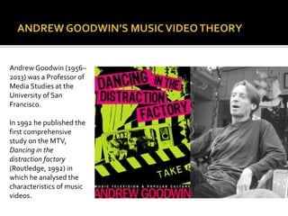 Andrew Goodwin (1956–
2013) was a Professor of
Media Studies at the
University of San
Francisco.
In 1992 he published the
first comprehensive
study on the MTV,
Dancing in the
distraction factory
(Routledge, 1992) in
which he analysed the
characteristics of music
videos.
 