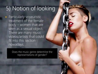  Particularly voyeuristic
treatment of the female
body – women that are
seen as a sexual object.
There are many music
videos/artists that could
fit into this section
nowadays.
Does the music genre determine the
representations of gender?
 
