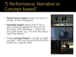  Performance-based means the focus is
solidly on the artist/band.
 Narrative-based means that it has a
story attached related to the lyrics of
the song. Artic Monkeys – ‘When the
sun goes down’ e.g. “So that she had to
roam the streets”
 Finally concept based is usually a single
concept – this can be purely technical or
based on a specific idea.
 