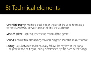 Cinematography: Multiple close ups of the artist are used to create a
sense of proximity between the artist and the audience.
Mise en scene: Lighting reflects the mood of the genre.
Sound: Can we talk about diegetic/non-diegetic sound in music videos?
Editing: Cuts between shots normally follow the rhythm of the song
(The pace of the editing is usually determined by the pace of the song).
 