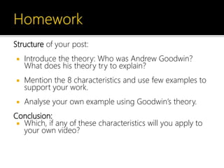 Structure of your post:
 Introduce the theory: Who was Andrew Goodwin?
What does his theory try to explain?
 Mention the 8 characteristics and use few examples to
support your work.
 Analyse your own example using Goodwin’s theory.
Conclusion:
 Which, if any of these characteristics will you apply to
your own video?
 