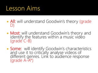  All: will understand Goodwin’s theory (grade
D)
 Most: will understand Goodwin’s theory and
identify the features within a music video
(grade C-B)
 Some: will identify Goodwin’s characteristics
and use it to critically analyse videos of
different genres. Link to audience response
(grade A-A*)
 