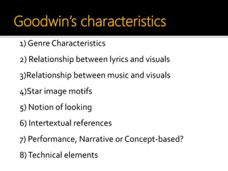 Goodwin’s characteristics
1) Genre Characteristics
2) Relationship between lyrics and visuals
3)Relationship between music and visuals
4)Star image motifs
5) Notion of looking
6) Intertextual references
7) Performance, Narrative or Concept-based?
8)Technical elements
 