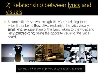  A connection is shown through the visuals relating to the
lyrics. Either being Illustrative; explaining the lyrics visually,
amplifying; exaggeration of the lyrics linking to the video and
lastly contradicting; being the opposite visual to the lyrics
heard.
Can you think of any amplifying or contradicting examples?
 