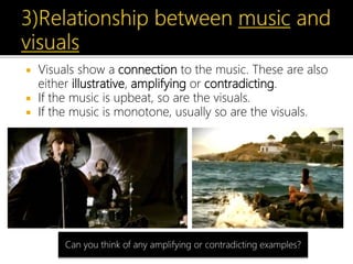  Visuals show a connection to the music. These are also
either illustrative, amplifying or contradicting.
 If the music is upbeat, so are the visuals.
 If the music is monotone, usually so are the visuals.
Can you think of any amplifying or contradicting examples?
 