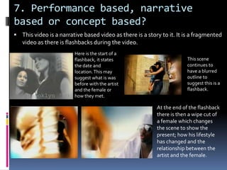 7. Performance based, narrative based or concept based?This video is a narrative based video as there is a story to it. It is a fragmented video as there is flashbacks during the video.Here is the start of a flashback, it states the date and location. This may suggest what is was before with the artist and the female or how they met.This scene continues to have a blurred outline to suggest this is a flashback.At the end of the flashback there is then a wipe cut of a female which changes the scene to show the present; how his lifestyle has changed and the relationship between the artist and the female.