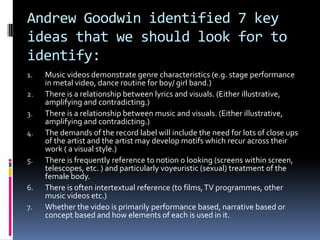 Andrew Goodwin identified 7 key ideas that we should look for to identify:Music videos demonstrate genre characteristics (e.g. stage performance in metal video, dance routine for boy/ girl band.)There is a relationship between lyrics and visuals. (Either illustrative, amplifying and contradicting.)There is a relationship between music and visuals. (Either illustrative, amplifying and contradicting.)The demands of the record label will include the need for lots of close ups of the artist and the artist may develop motifs which recur across their work ( a visual style.)There is frequently reference to notion o looking (screens within screen, telescopes, etc. ) and particularly voyeuristic (sexual) treatment of the female body.There is often intertextual reference (to films, TV programmes, other music videos etc.)Whether the video is primarily performance based, narrative based or concept based and how elements of each is used in it.