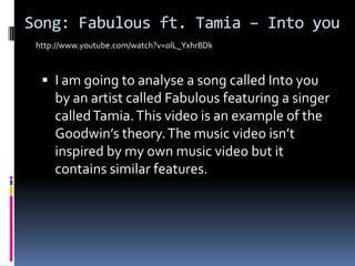 Song: Fabulous ft. Tamia – Into youI am going to analyse a song called Into you by an artist called Fabulous featuring a singer called Tamia. This video is an example of the Goodwin’s theory. The music video isn’t inspired by my own music video but it contains similar features.http://www.youtube.com/watch?v=olL_Yxhr8Dk