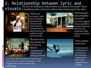 2. Relationship between lyric and visualsThis isn’t an illustrative video as there is no word on the screen. This is a amplifying video as the lyrics reflect what is being said in the video.“Even though I was somewhat successful”“With you”As he says “with you” the artist is pointing at the camera which could mean he could be talking about anyone; the audience might feel connected.This shot suggests being successful is having a big house and nice cars; audiences might look up and aspire to this.“But ever since, this woman has come to my rescue”“Your a dream come true”In the scene he is telling her to come just as the song says “dream come true” so he suggests she is a dream.Just before this scene he was sitting by himselfthen as he said “but ever since this woman has come to my rescue” she walks in. This suggests this is the woman he was mentioning.
