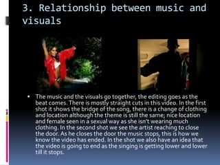 3. Relationship between music and visualsThe music and the visuals go together, the editing goes as the beat comes. There is mostly straight cuts in this video. In the first shot it shows the bridge of the song, there is a change of clothing and location although the theme is still the same; nice location and female seen in a sexual way as she isn’t wearing much clothing. In the second shot we see the artist reaching to close the door. As he closes the door the music stops, this is how we know the video has ended. In the shot we also have an idea that the video is going to end as the singing is getting lower and lower till it stops.