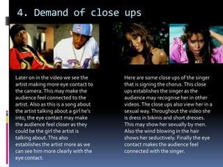 4. Demand of close upsHere are some close ups of the singer that is signing the chorus. This close ups establishes the singer as the audience may recognise her in other videos. The close ups also view her in a sexual way. Throughout the video she is dress in bikinis and short dresses. This may show her sexually by men. Also the wind blowing in the hair shows her seductively. Finally the eye contact makes the audience feel connected with the singer.Later on in the video we see the artist making more eye contact to the camera. This may make the audience feel connected to the artist. Also as this is a song about the artist talking about a girl he’s into, the eye contact may make the audience feel closer as they could be the girl the artist is talking about. This also establishes the artist more as we can see him more clearly with the eye contact.