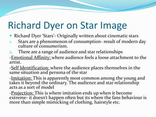 Richard Dyer on Star Image
 Richard Dyer ‘Stars’- Originally written about cinematic stars
1. Stars are a phenomenon of consumption- result of modern day
culture of consumerism.
2. There are a range of audience and star relationships
-Emotional Affinity: where audience feels a loose attachment to the
artist.
-Self Identification: where the audience places themselves in the
same situation and persona of the star
-Imitation: This is apparently most common among the young and
takes it beyond the ordinary. The audience and star relationship
acts as a sort of model
-Projection: This is where imitation ends up when it become
extreme- it doesn’t happen often but its where the fans behaviour is
more than simple mimicking of clothing, hairstyle etc.
 