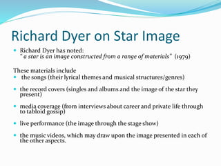 Richard Dyer on Star Image
 Richard Dyer has noted:
“ a star is an image constructed from a range of materials” (1979)
These materials include
 the songs (their lyrical themes and musical structures/genres)
 the record covers (singles and albums and the image of the star they
present)
 media coverage (from interviews about career and private life through
to tabloid gossip)
 live performance (the image through the stage show)
 the music videos, which may draw upon the image presented in each of
the other aspects.
 