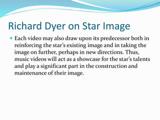 Richard Dyer on Star Image
 Each video may also draw upon its predecessor both in
reinforcing the star’s existing image and in taking the
image on further, perhaps in new directions. Thus,
music videos will act as a showcase for the star’s talents
and play a significant part in the construction and
maintenance of their image.
 