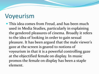 Voyeurism
 This idea comes from Freud, and has been much
used in Media Studies, particularly in explaining
the gendered pleasures of cinema. Broadly it refers
to the idea of looking in order to gain sexual
pleasure. It has been argued that the male viewer’s
gaze at the screen is geared to notions of
voyeurism in that it is a powerful controlling gaze
at the objectified female on display. In music
promos the female on display has been a staple
element.
 