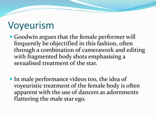 Voyeurism
 Goodwin argues that the female performer will
frequently be objectified in this fashion, often
through a combination of camerawork and editing
with fragmented body shots emphasising a
sexualised treatment of the star.
 In male performance videos too, the idea of
voyeuristic treatment of the female body is often
apparent with the use of dancers as adornments
flattering the male star ego.
 