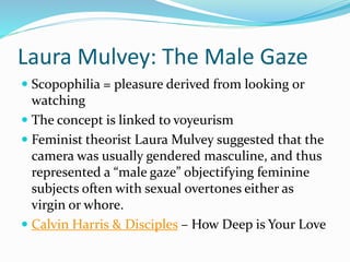 Laura Mulvey: The Male Gaze
 Scopophilia = pleasure derived from looking or
watching
 The concept is linked to voyeurism
 Feminist theorist Laura Mulvey suggested that the
camera was usually gendered masculine, and thus
represented a “male gaze” objectifying feminine
subjects often with sexual overtones either as
virgin or whore.
 Calvin Harris & Disciples – How Deep is Your Love
 
