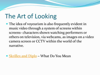 The Art of Looking
 The idea of voyeurism is also frequently evident in
music video through a system of screens within
screens- characters shown watching performers or
others on television, via webcams, as images on a video
camera screen or CCTV within the world of the
narrative.
 Skrillex and Diplo – What Do You Mean
 