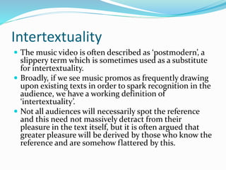 Intertextuality
 The music video is often described as ‘postmodern’, a
slippery term which is sometimes used as a substitute
for intertextuality.
 Broadly, if we see music promos as frequently drawing
upon existing texts in order to spark recognition in the
audience, we have a working definition of
‘intertextuality’.
 Not all audiences will necessarily spot the reference
and this need not massively detract from their
pleasure in the text itself, but it is often argued that
greater pleasure will be derived by those who know the
reference and are somehow flattered by this.
 
