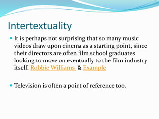 Intertextuality
 It is perhaps not surprising that so many music
videos draw upon cinema as a starting point, since
their directors are often film school graduates
looking to move on eventually to the film industry
itself. Robbie Williams & Example
 Television is often a point of reference too.
 