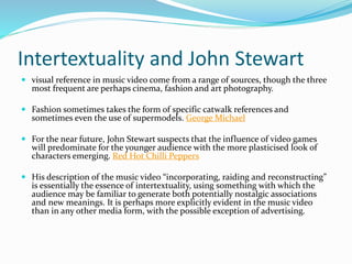 Intertextuality and John Stewart
 visual reference in music video come from a range of sources, though the three
most frequent are perhaps cinema, fashion and art photography.
 Fashion sometimes takes the form of specific catwalk references and
sometimes even the use of supermodels. George Michael
 For the near future, John Stewart suspects that the influence of video games
will predominate for the younger audience with the more plasticised look of
characters emerging. Red Hot Chilli Peppers
 His description of the music video “incorporating, raiding and reconstructing”
is essentially the essence of intertextuality, using something with which the
audience may be familiar to generate both potentially nostalgic associations
and new meanings. It is perhaps more explicitly evident in the music video
than in any other media form, with the possible exception of advertising.
 