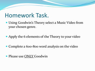 Homework Task.
 Using Goodwin’s Theory select a Music Video from
your chosen genre.
 Apply the 6 elements of the Theory to your video
 Complete a 600-800 word analysis on the video
 Please use ONLY Goodwin
 