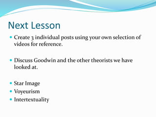 Next Lesson
 Create 3 individual posts using your own selection of
videos for reference.
 Discuss Goodwin and the other theorists we have
looked at.
 Star Image
 Voyeurism
 Intertextuality
 