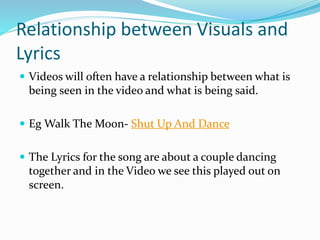 Relationship between Visuals and
Lyrics
 Videos will often have a relationship between what is
being seen in the video and what is being said.
 Eg Walk The Moon- Shut Up And Dance
 The Lyrics for the song are about a couple dancing
together and in the Video we see this played out on
screen.
 