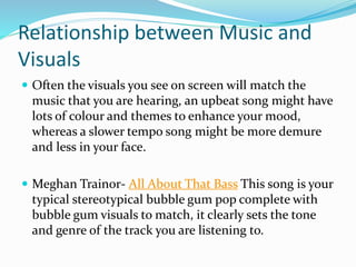 Relationship between Music and
Visuals
 Often the visuals you see on screen will match the
music that you are hearing, an upbeat song might have
lots of colour and themes to enhance your mood,
whereas a slower tempo song might be more demure
and less in your face.
 Meghan Trainor- All About That Bass This song is your
typical stereotypical bubble gum pop complete with
bubble gum visuals to match, it clearly sets the tone
and genre of the track you are listening to.
 