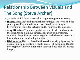 Relationship Between Visuals and
The Song (Steve Archer)
 3 ways in which lyrics can work to support or promote a song.
 Illustration: Videos illustrate the meaning of the lyrics and the
genre, providing sometimes an over literal set of images.
Everything in the video is based on the source of the pop song.
 Amplification: The most persistent type of video adds value to
the song. Using a famous direct as an ‘artist’ is increasingly
common. Amplification works together with the song to retain a
link and enhance or develop the ideas.
 Disjuncture: Used to describe videos that work by ignoring the
original song and creating a whole new set of meanings. Usually
these types of videos do not make sense and use a lot of abstract
imagery.
 