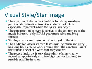 Visual Style/Star Image
 The creation of character identities for stars provides a
point of identification from the audience which is
especially important when the lyrics lack depth.
 The construction of stars is central to the economics of the
music industry- only STARS guarantee sales and long
careers
 Star loyalty is a key ingredient- fans loyal to the star
 The audience knows its own tastes but the music industry
has long been able to work around this- the construction of
the stars is one of the ways that they do this
 The record industry is very dependent of stars- many
record companies rely on a few big stars (or just one) to
provide stability in sales
 