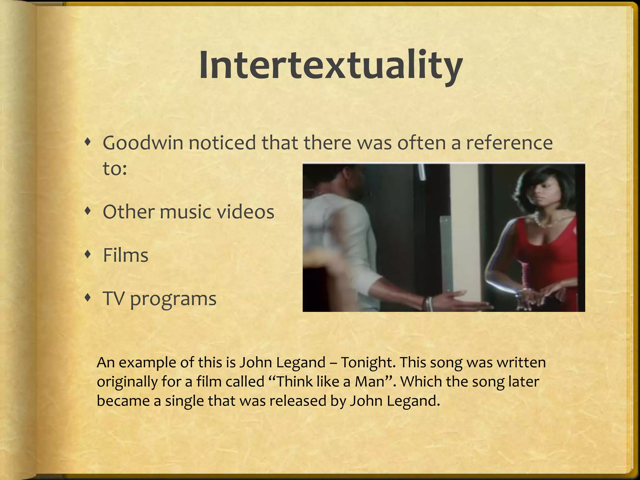 Intertextuality 
 Goodwin noticed that there was often a reference 
to: 
 Other music videos 
 Films 
 TV programs 
An example of this is John Legand – Tonight. This song was written 
originally for a film called “Think like a Man”. Which the song later 
became a single that was released by John Legand. 
 
