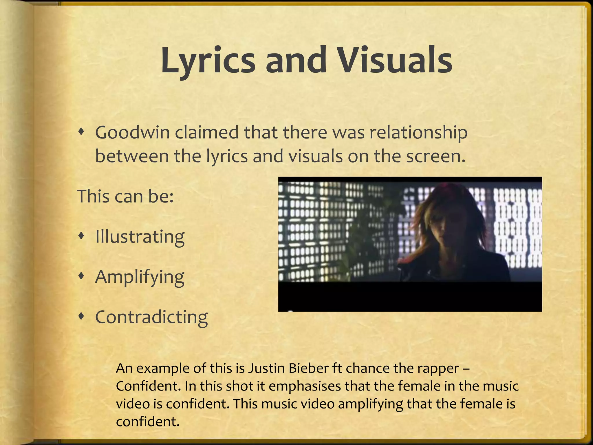 Lyrics and Visuals 
 Goodwin claimed that there was relationship 
between the lyrics and visuals on the screen. 
This can be: 
 Illustrating 
 Amplifying 
 Contradicting 
An example of this is Justin Bieber ft chance the rapper – 
Confident. In this shot it emphasises that the female in the music 
video is confident. This music video amplifying that the female is 
confident. 
