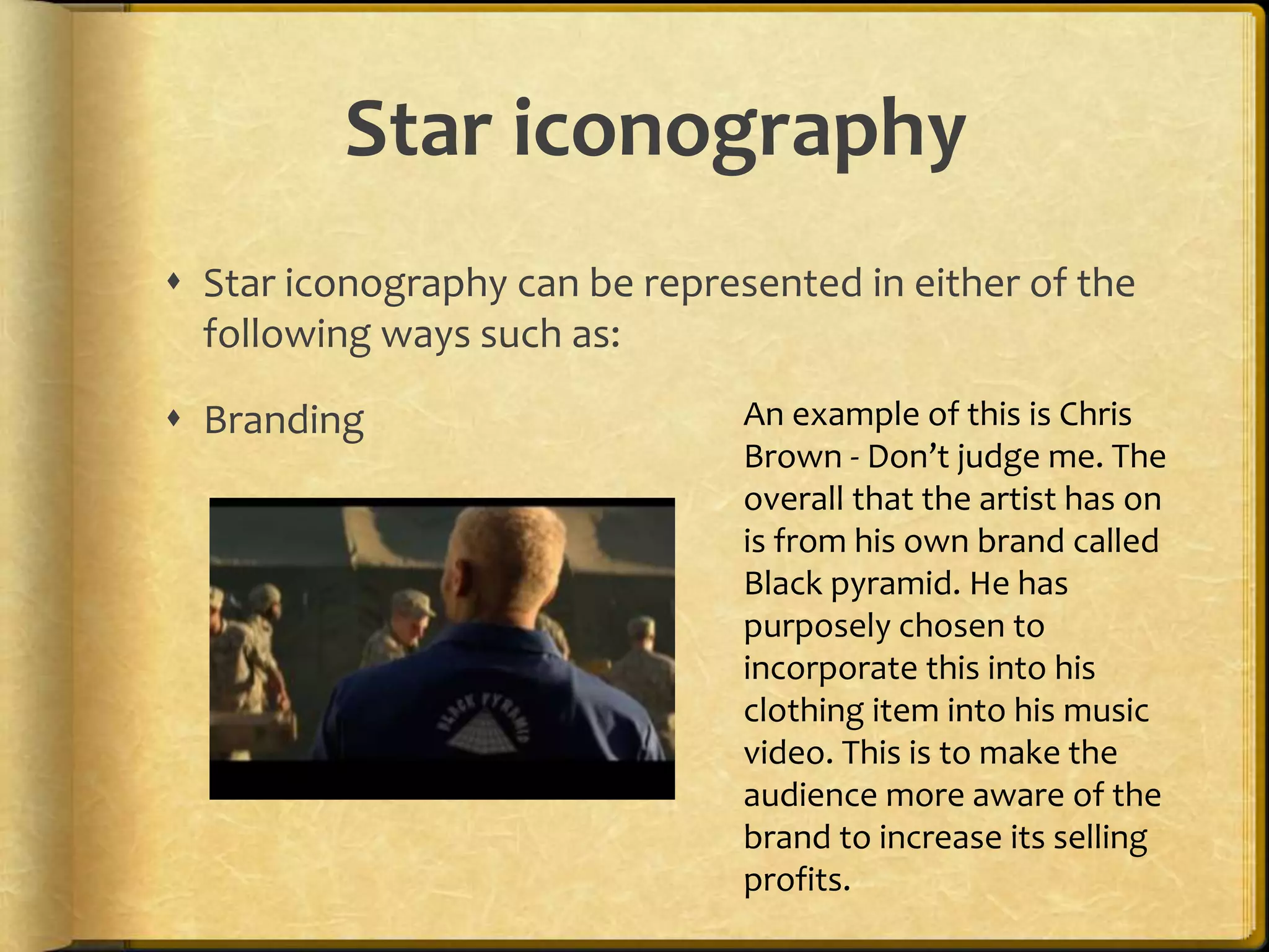 Star iconography 
 Star iconography can be represented in either of the 
following ways such as: 
 Branding An example of this is Chris 
Brown - Don’t judge me. The 
overall that the artist has on 
is from his own brand called 
Black pyramid. He has 
purposely chosen to 
incorporate this into his 
clothing item into his music 
video. This is to make the 
audience more aware of the 
brand to increase its selling 
profits. 
 