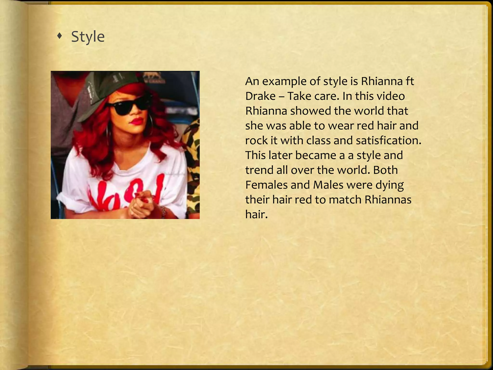  Style 
An example of style is Rhianna ft 
Drake – Take care. In this video 
Rhianna showed the world that 
she was able to wear red hair and 
rock it with class and satisfication. 
This later became a a style and 
trend all over the world. Both 
Females and Males were dying 
their hair red to match Rhiannas 
hair. 
 